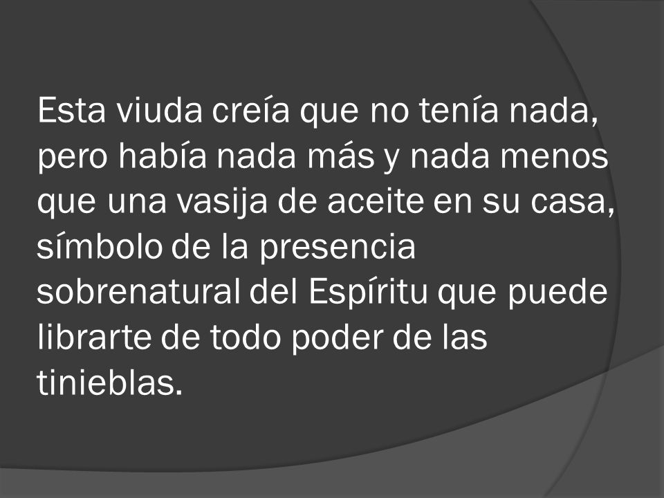 Esta viuda creía que no tenía nada, pero había nada más y nada menos que una vasija de aceite en su casa, símbolo de la presencia sobrenatural del Espíritu que puede librarte de todo poder de las tinieblas.