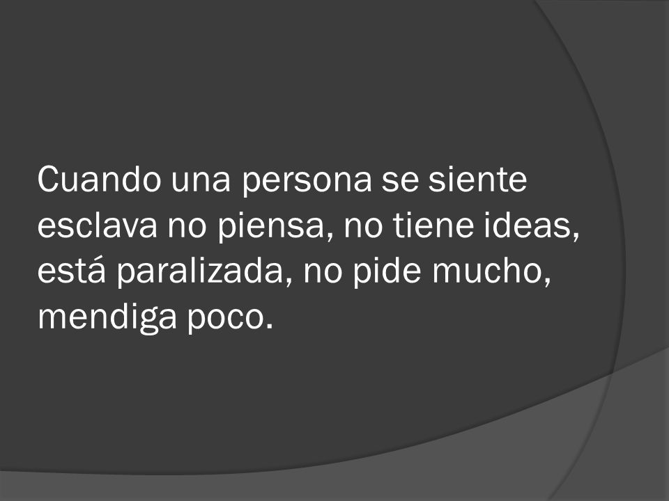 Cuando una persona se siente esclava no piensa, no tiene ideas, está paralizada, no pide mucho, mendiga poco.