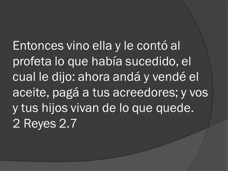 Entonces vino ella y le contó al profeta lo que había sucedido, el cual le dijo: ahora andá y vendé el aceite, pagá a tus acreedores; y vos y tus hijos vivan de lo que quede.