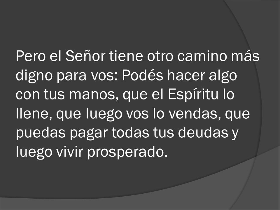 Pero el Señor tiene otro camino más digno para vos: Podés hacer algo con tus manos, que el Espíritu lo llene, que luego vos lo vendas, que puedas pagar todas tus deudas y luego vivir prosperado.
