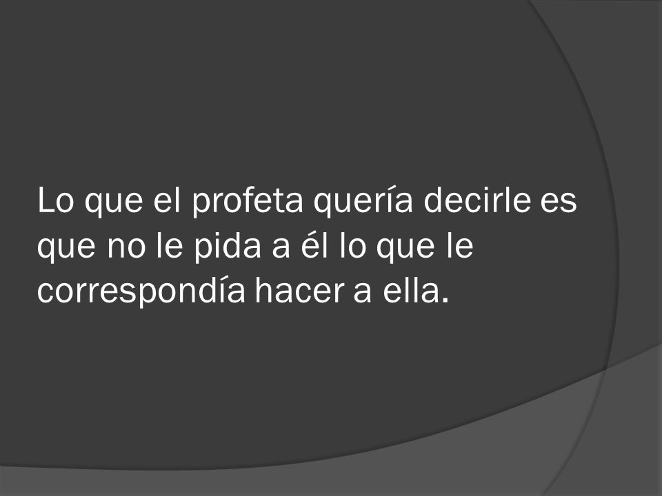Lo que el profeta quería decirle es que no le pida a él lo que le correspondía hacer a ella.