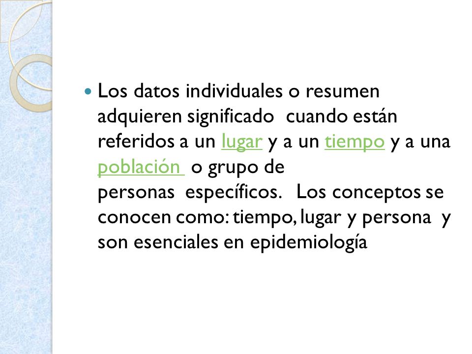 Los datos individuales o resumen adquieren significado cuando están referidos a un lugar y a un tiempo y a una población o grupo de personas específicos. Los conceptos se conocen como: tiempo, lugar y persona y son esenciales en epidemiología