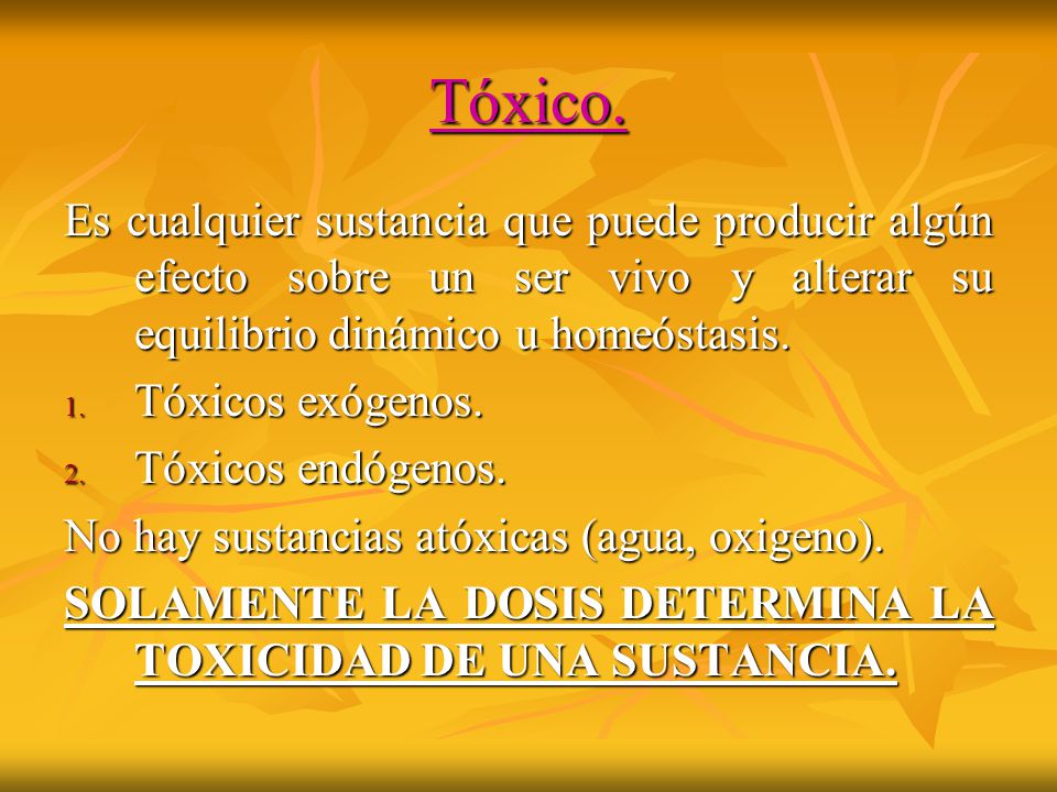 Tóxico. Es cualquier sustancia que puede producir algún efecto sobre un ser vivo y alterar su equilibrio dinámico u homeóstasis.