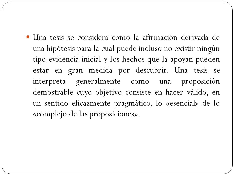 Una tesis se considera como la afirmación derivada de una hipótesis para la cual puede incluso no existir ningún tipo evidencia inicial y los hechos que la apoyan pueden estar en gran medida por descubrir.