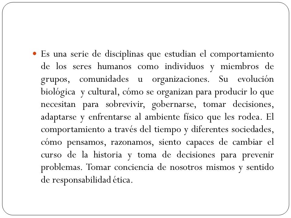 Es una serie de disciplinas que estudian el comportamiento de los seres humanos como individuos y miembros de grupos, comunidades u organizaciones.