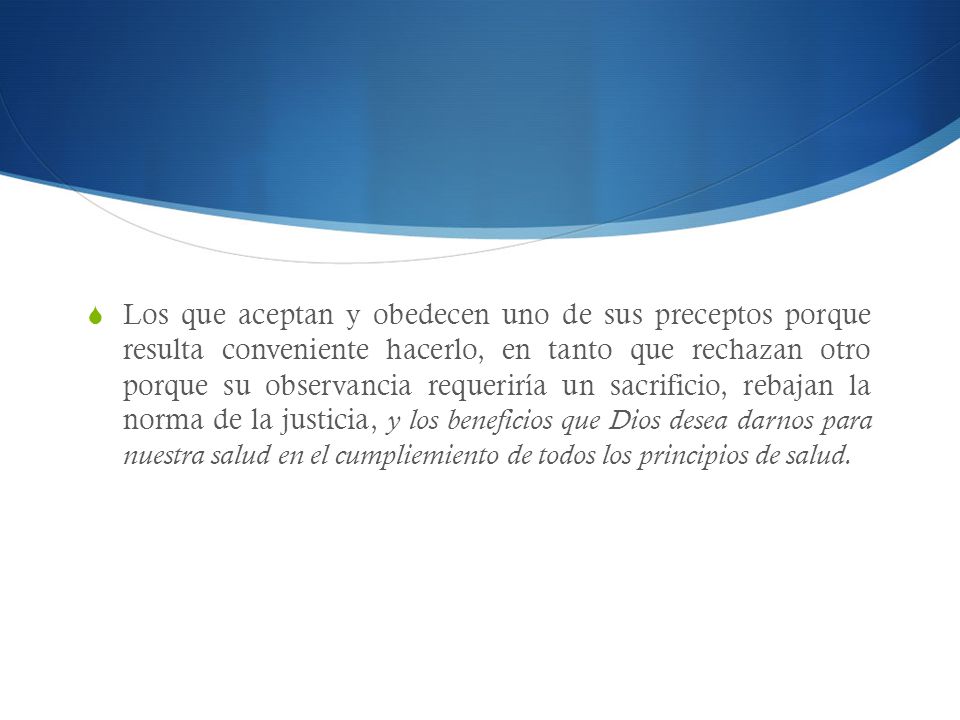 Los que aceptan y obedecen uno de sus preceptos porque resulta conveniente hacerlo, en tanto que rechazan otro porque su observancia requeriría un sacrificio, rebajan la norma de la justicia, y los beneficios que Dios desea darnos para nuestra salud en el cumpliemiento de todos los principios de salud.