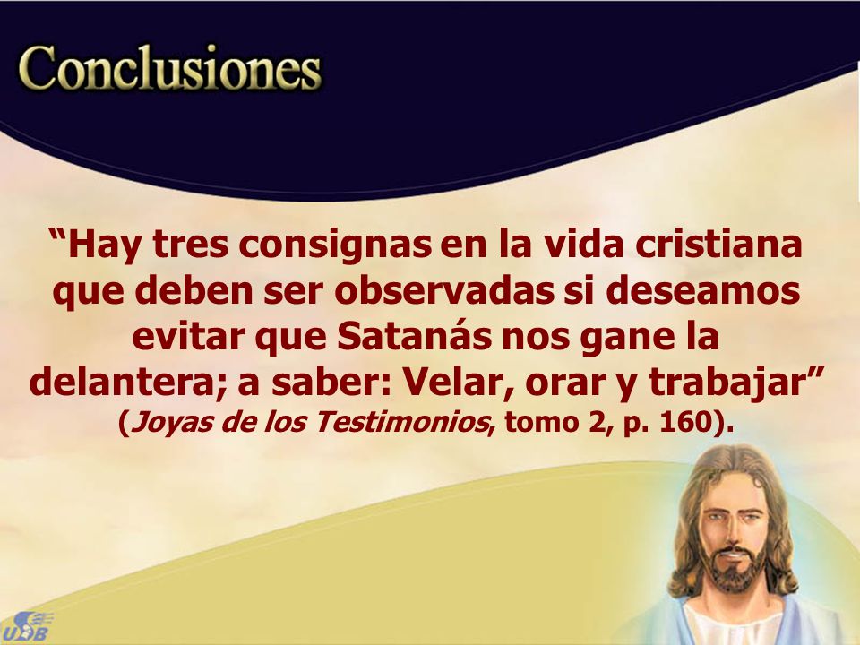 Hay tres consignas en la vida cristiana que deben ser observadas si deseamos evitar que Satanás nos gane la delantera; a saber: Velar, orar y trabajar (Joyas de los Testimonios, tomo 2, p.