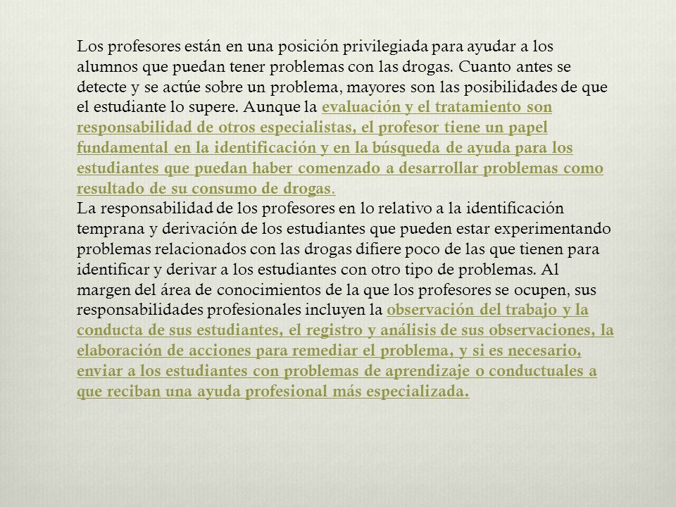 Los profesores están en una posición privilegiada para ayudar a los alumnos que puedan tener problemas con las drogas. Cuanto antes se detecte y se actúe sobre un problema, mayores son las posibilidades de que el estudiante lo supere. Aunque la evaluación y el tratamiento son responsabilidad de otros especialistas, el profesor tiene un papel fundamental en la identificación y en la búsqueda de ayuda para los estudiantes que puedan haber comenzado a desarrollar problemas como resultado de su consumo de drogas.
