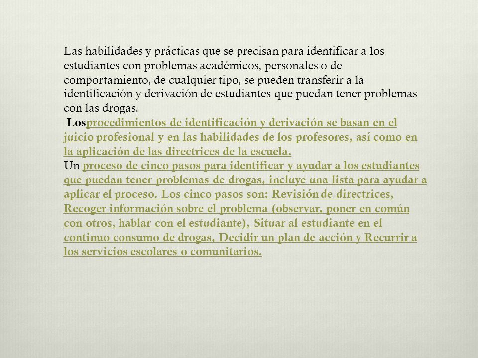 Las habilidades y prácticas que se precisan para identificar a los estudiantes con problemas académicos, personales o de comportamiento, de cualquier tipo, se pueden transferir a la identificación y derivación de estudiantes que puedan tener problemas con las drogas.