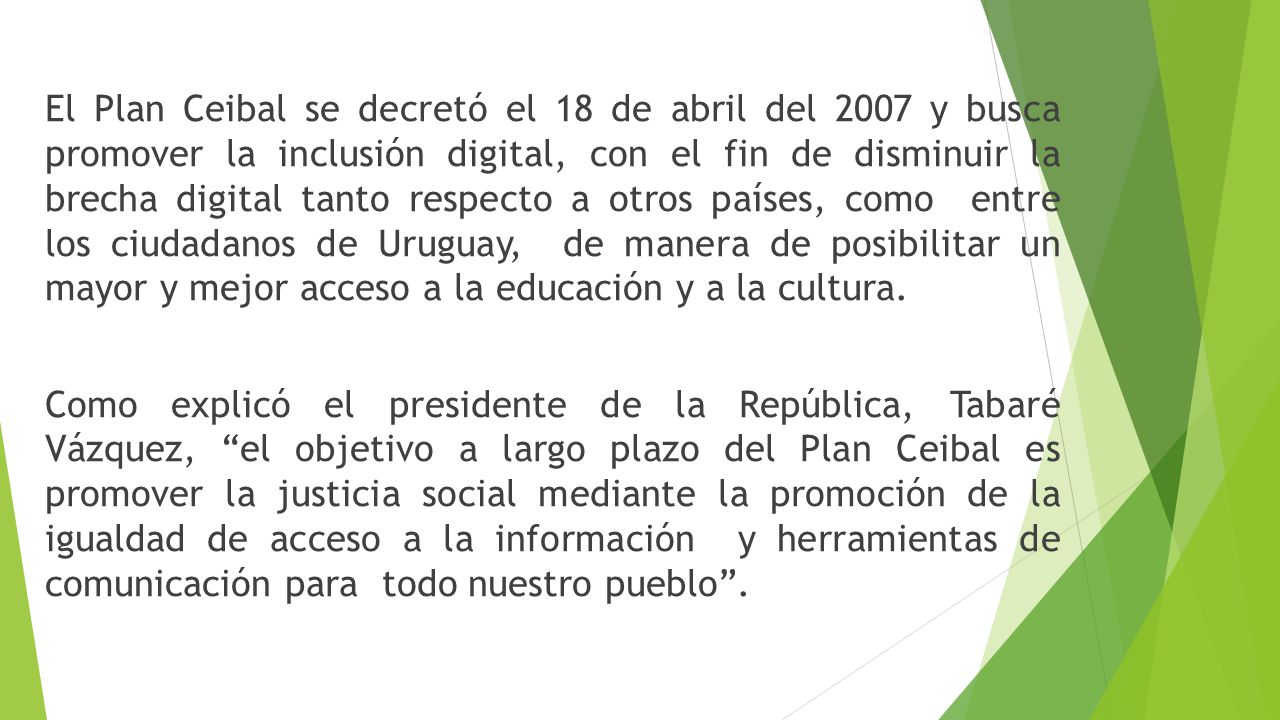 El Plan Ceibal se decretó el 18 de abril del 2007 y busca promover la inclusión digital, con el fin de disminuir la brecha digital tanto respecto a otros países, como entre los ciudadanos de Uruguay, de manera de posibilitar un mayor y mejor acceso a la educación y a la cultura.