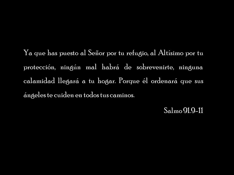 Ya que has puesto al Señor por tu refugio, al Altísimo por tu protección, ningún mal habrá de sobrevenirte, ninguna calamidad llegará a tu hogar. Porque él ordenará que sus ángeles te cuiden en todos tus caminos.