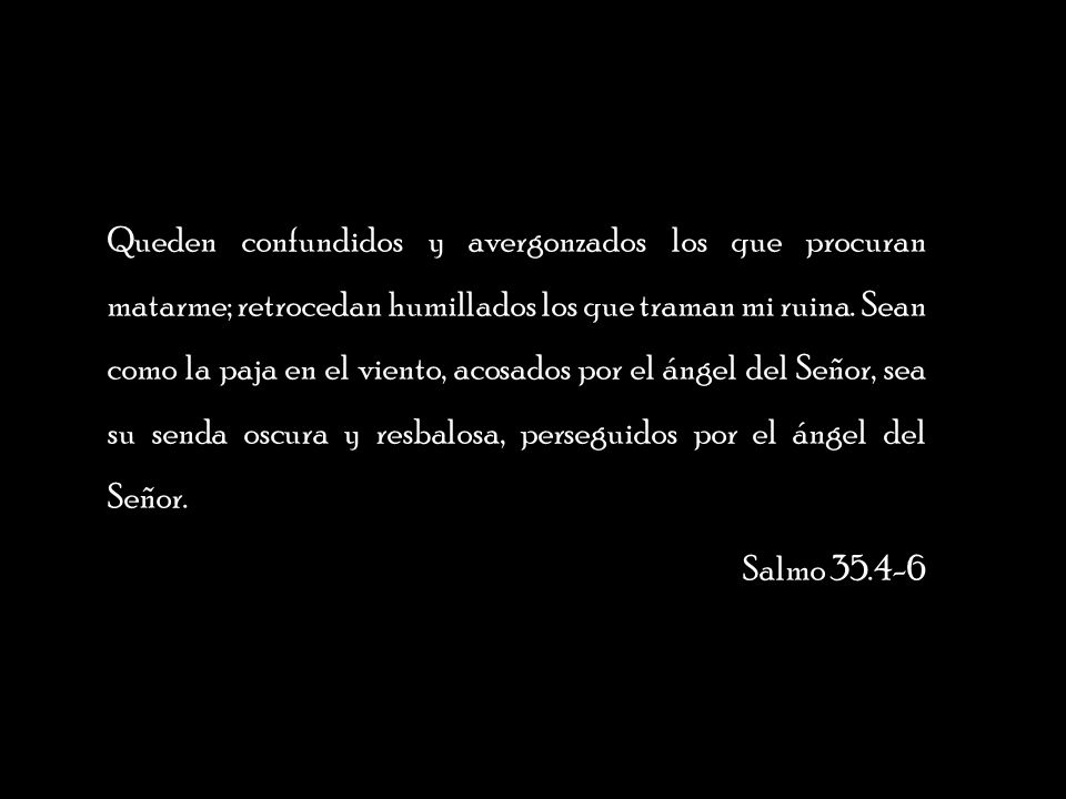 Queden confundidos y avergonzados los que procuran matarme; retrocedan humillados los que traman mi ruina. Sean como la paja en el viento, acosados por el ángel del Señor, sea su senda oscura y resbalosa, perseguidos por el ángel del Señor.
