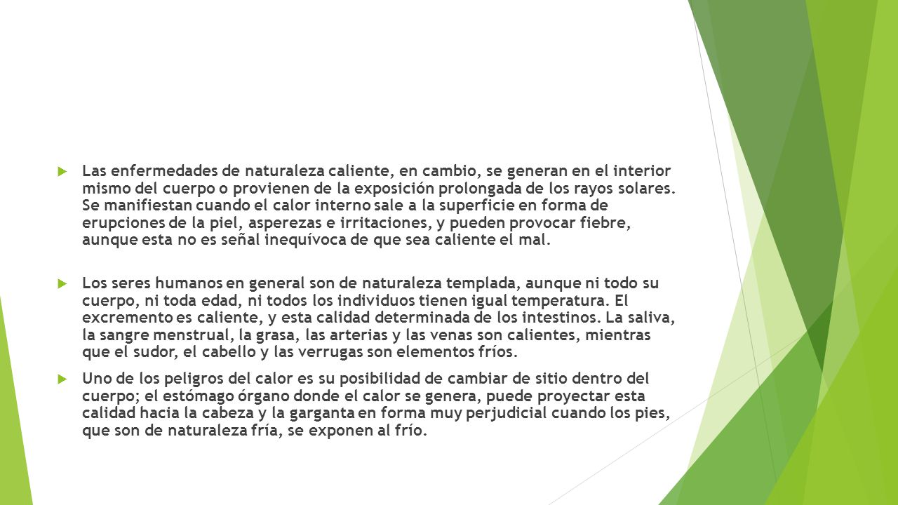 Las enfermedades de naturaleza caliente, en cambio, se generan en el interior mismo del cuerpo o provienen de la exposición prolongada de los rayos solares. Se manifiestan cuando el calor interno sale a la superficie en forma de erupciones de la piel, asperezas e irritaciones, y pueden provocar fiebre, aunque esta no es señal inequívoca de que sea caliente el mal.