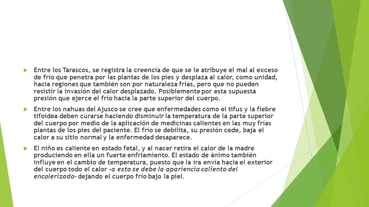 Entre los Tarascos, se registra la creencia de que se le atribuye el mal al exceso de frío que penetra por las plantas de los pies y desplaza al calor, como unidad, hacia regiones que también son por naturaleza frías, pero que no pueden resistir la invasión del calor desplazado. Posiblemente por esta supuesta presión que ejerce el frío hacia la parte superior del cuerpo.