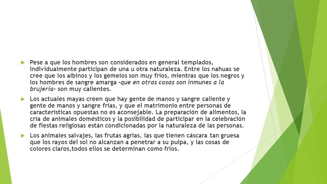 Pese a que los hombres son considerados en general templados, individualmente participan de una u otra naturaleza. Entre los nahuas se cree que los albinos y los gemelos son muy fríos, mientras que los negros y los hombres de sangre amarga -que en otras cosas son inmunes a la brujería- son muy calientes.