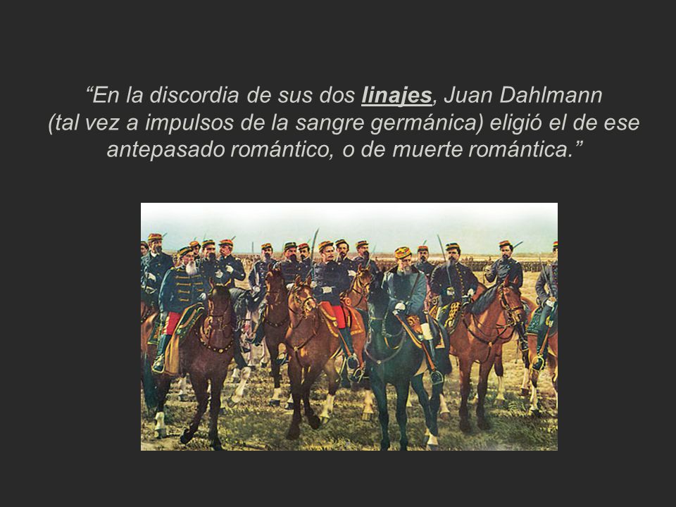 En la discordia de sus dos linajes, Juan Dahlmann (tal vez a impulsos de la sangre germánica) eligió el de ese antepasado romántico, o de muerte romántica.