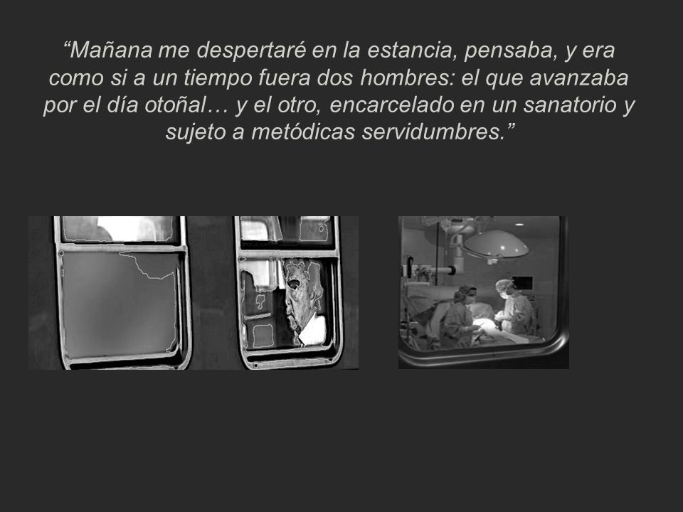 Mañana me despertaré en la estancia, pensaba, y era como si a un tiempo fuera dos hombres: el que avanzaba por el día otoñal… y el otro, encarcelado en un sanatorio y sujeto a metódicas servidumbres.