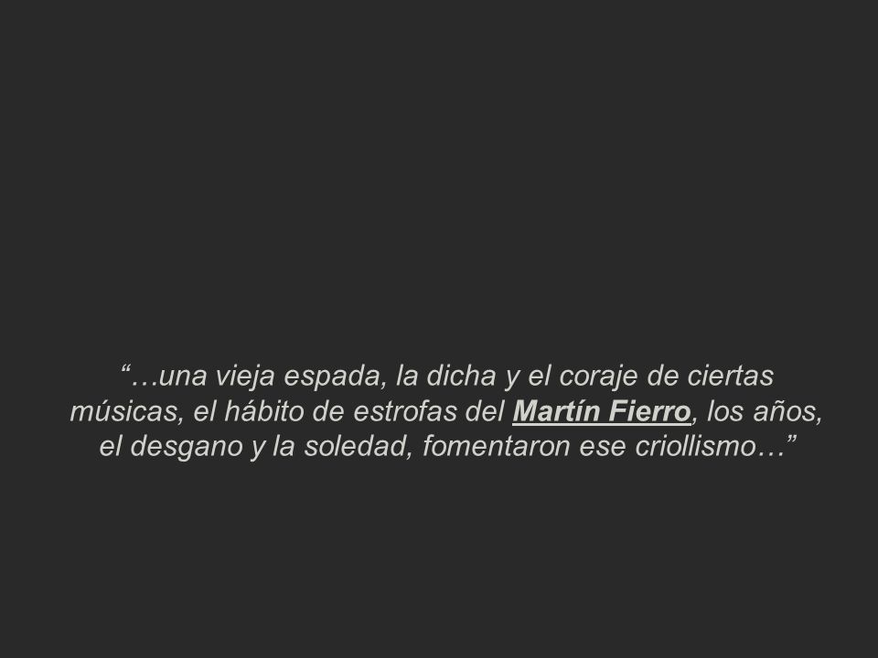 …una vieja espada, la dicha y el coraje de ciertas músicas, el hábito de estrofas del Martín Fierro, los años, el desgano y la soledad, fomentaron ese criollismo…