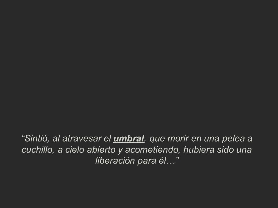 Sintió, al atravesar el umbral, que morir en una pelea a cuchillo, a cielo abierto y acometiendo, hubiera sido una liberación para él…