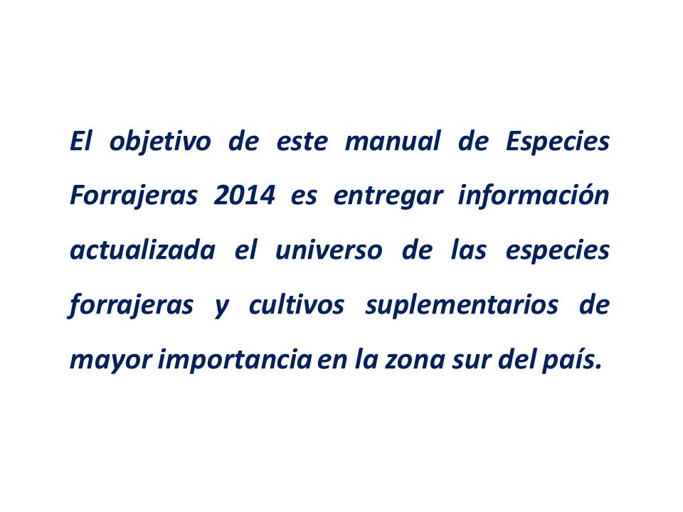 El objetivo de este manual de Especies Forrajeras 2014 es entregar información actualizada el universo de las especies forrajeras y cultivos suplementarios de mayor importancia en la zona sur del país.