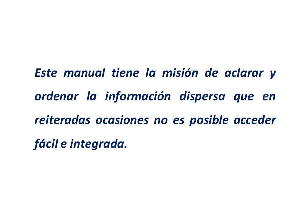 Este manual tiene la misión de aclarar y ordenar la información dispersa que en reiteradas ocasiones no es posible acceder fácil e integrada.