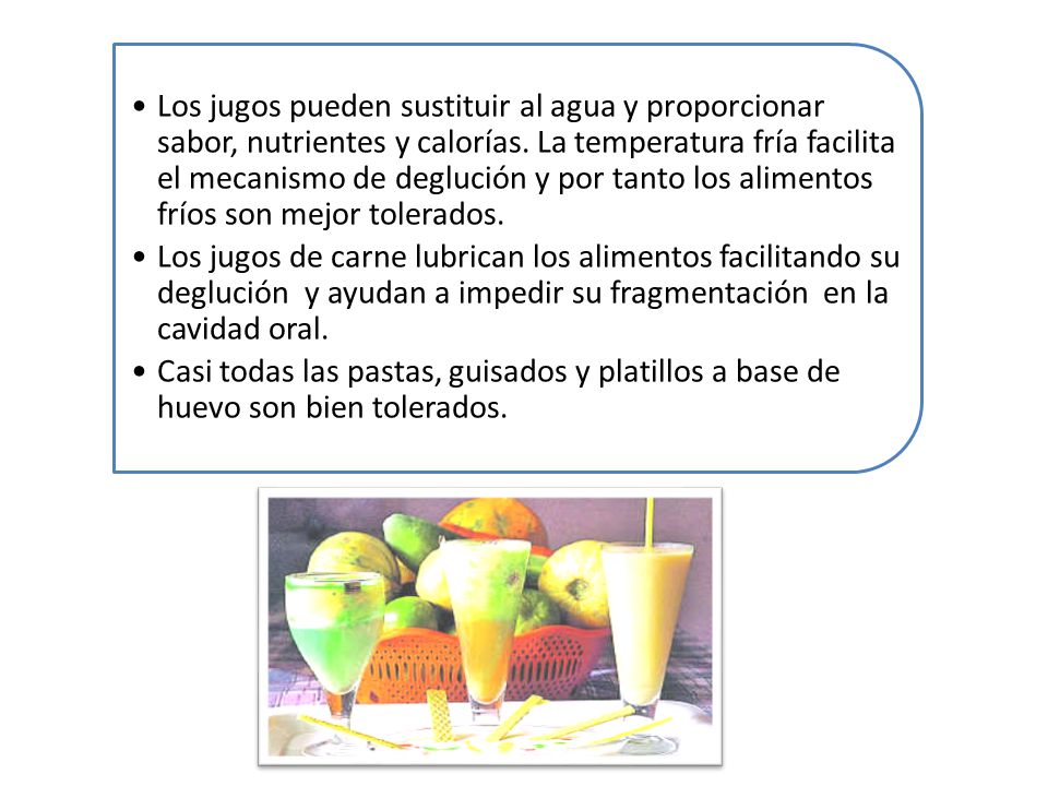 Los jugos pueden sustituir al agua y proporcionar sabor, nutrientes y calorías. La temperatura fría facilita el mecanismo de deglución y por tanto los alimentos fríos son mejor tolerados.