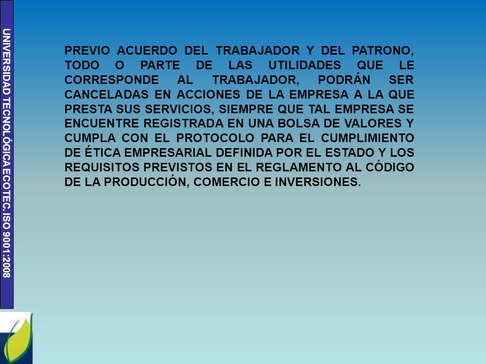 PREVIO ACUERDO DEL TRABAJADOR Y DEL PATRONO, TODO O PARTE DE LAS UTILIDADES QUE LE CORRESPONDE AL TRABAJADOR, PODRÁN SER CANCELADAS EN ACCIONES DE LA EMPRESA A LA QUE PRESTA SUS SERVICIOS, SIEMPRE QUE TAL EMPRESA SE ENCUENTRE REGISTRADA EN UNA BOLSA DE VALORES Y CUMPLA CON EL PROTOCOLO PARA EL CUMPLIMIENTO DE ÉTICA EMPRESARIAL DEFINIDA POR EL ESTADO Y LOS REQUISITOS PREVISTOS EN EL REGLAMENTO AL CÓDIGO DE LA PRODUCCIÓN, COMERCIO E INVERSIONES.