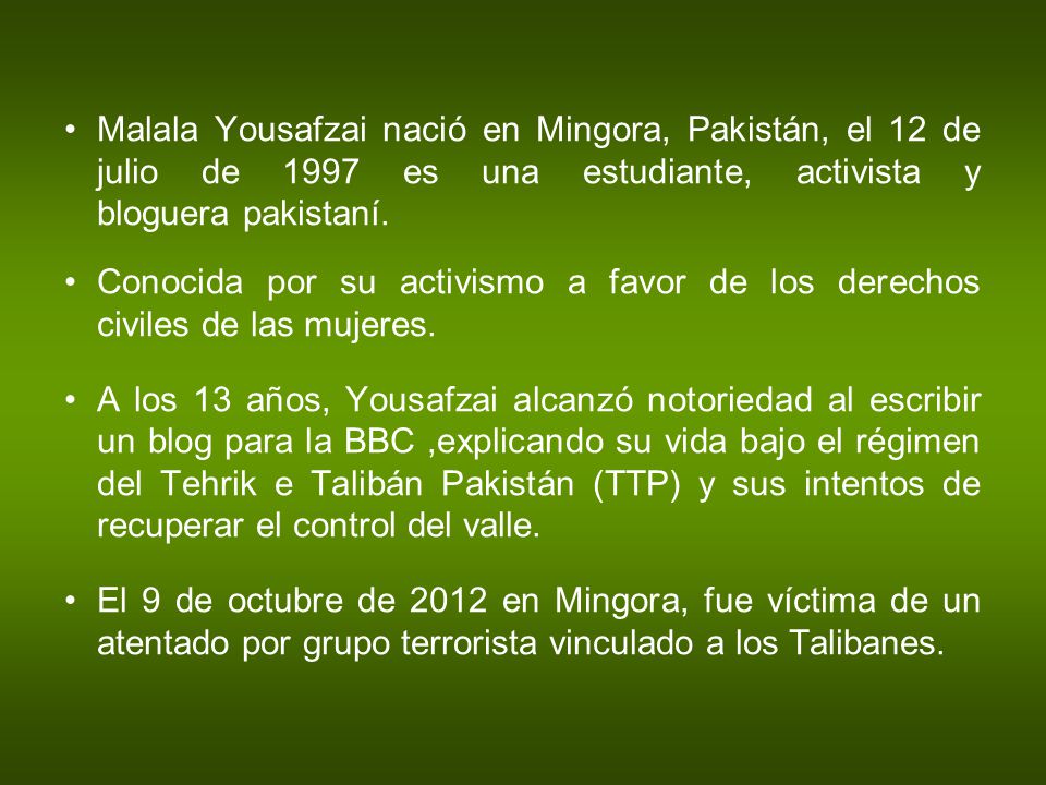 Malala Yousafzai nació en Mingora, Pakistán, el 12 de julio de 1997 es una estudiante, activista y bloguera pakistaní.