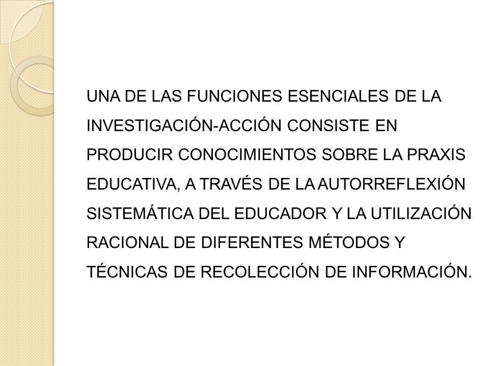 UNA DE LAS FUNCIONES ESENCIALES DE LA INVESTIGACIÓN-ACCIÓN CONSISTE EN PRODUCIR CONOCIMIENTOS SOBRE LA PRAXIS EDUCATIVA, A TRAVÉS DE LA AUTORREFLEXIÓN SISTEMÁTICA DEL EDUCADOR Y LA UTILIZACIÓN RACIONAL DE DIFERENTES MÉTODOS Y TÉCNICAS DE RECOLECCIÓN DE INFORMACIÓN.