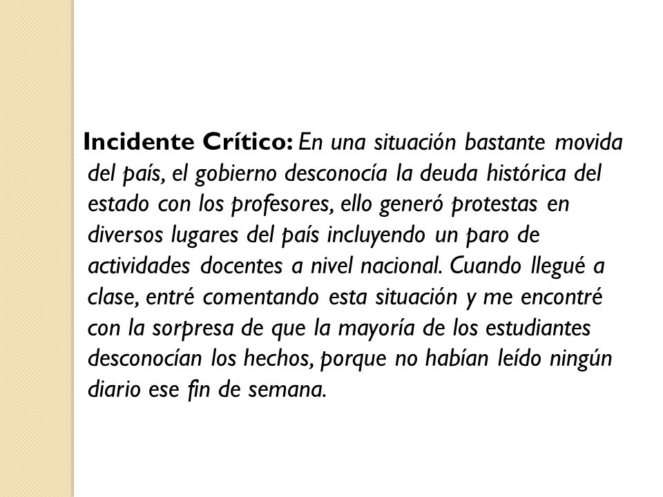 Incidente Crítico: En una situación bastante movida del país, el gobierno desconocía la deuda histórica del estado con los profesores, ello generó protestas en diversos lugares del país incluyendo un paro de actividades docentes a nivel nacional. Cuando llegué a clase, entré comentando esta situación y me encontré con la sorpresa de que la mayoría de los estudiantes desconocían los hechos, porque no habían leído ningún diario ese fin de semana.
