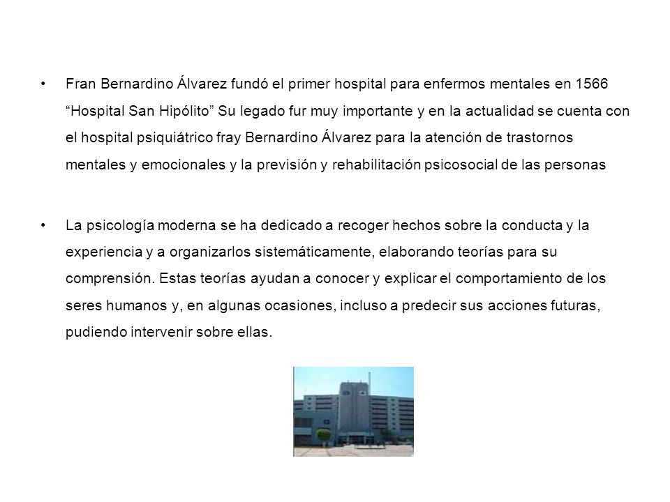 Fran Bernardino Álvarez fundó el primer hospital para enfermos mentales en 1566 Hospital San Hipólito Su legado fur muy importante y en la actualidad se cuenta con el hospital psiquiátrico fray Bernardino Álvarez para la atención de trastornos mentales y emocionales y la previsión y rehabilitación psicosocial de las personas