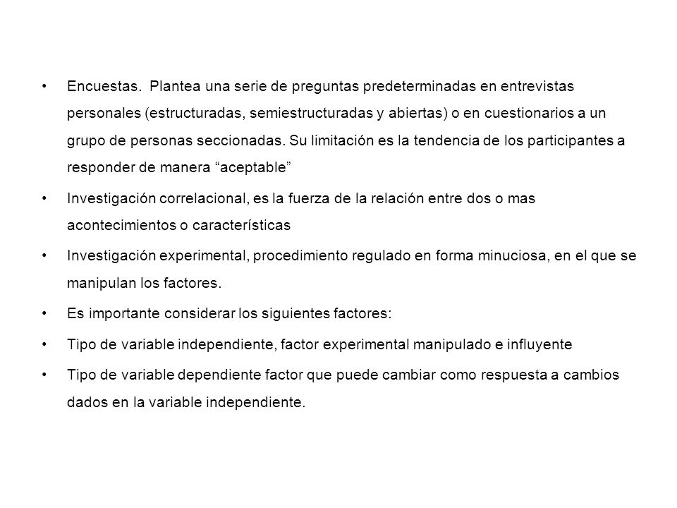 Encuestas. Plantea una serie de preguntas predeterminadas en entrevistas personales (estructuradas, semiestructuradas y abiertas) o en cuestionarios a un grupo de personas seccionadas. Su limitación es la tendencia de los participantes a responder de manera aceptable