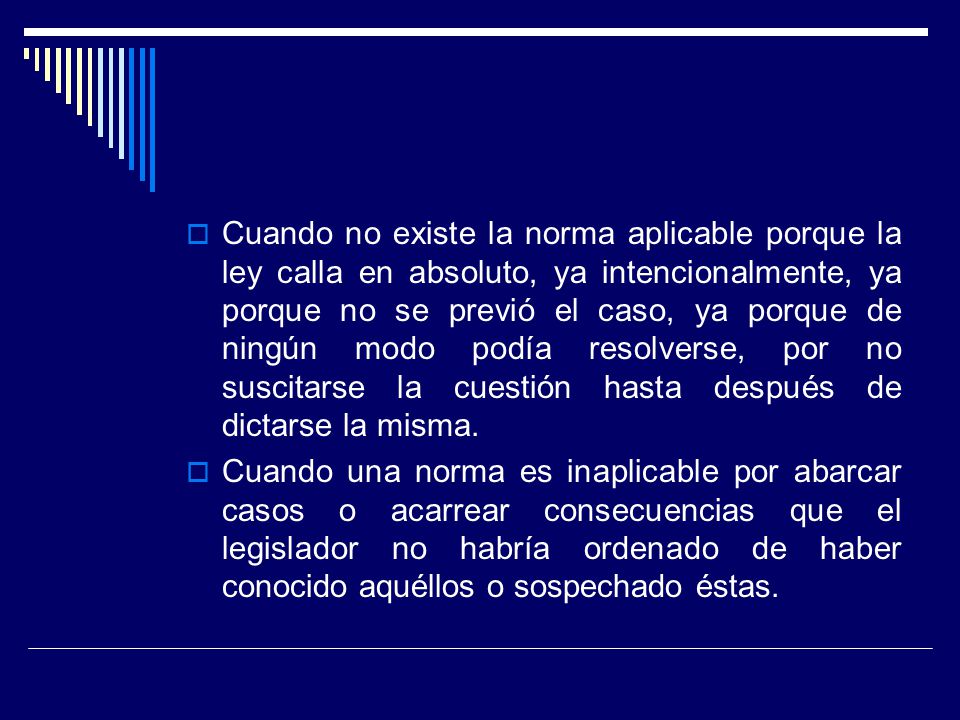 Cuando no existe la norma aplicable porque la ley calla en absoluto, ya intencionalmente, ya porque no se previó el caso, ya porque de ningún modo podía resolverse, por no suscitarse la cuestión hasta después de dictarse la misma.