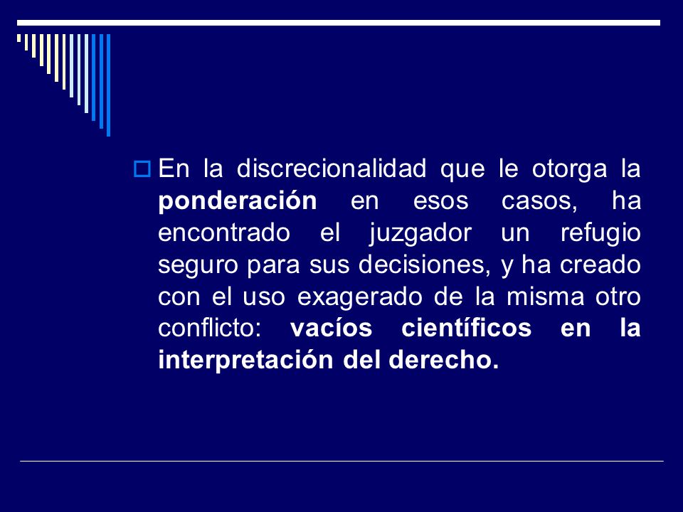 En la discrecionalidad que le otorga la ponderación en esos casos, ha encontrado el juzgador un refugio seguro para sus decisiones, y ha creado con el uso exagerado de la misma otro conflicto: vacíos científicos en la interpretación del derecho.