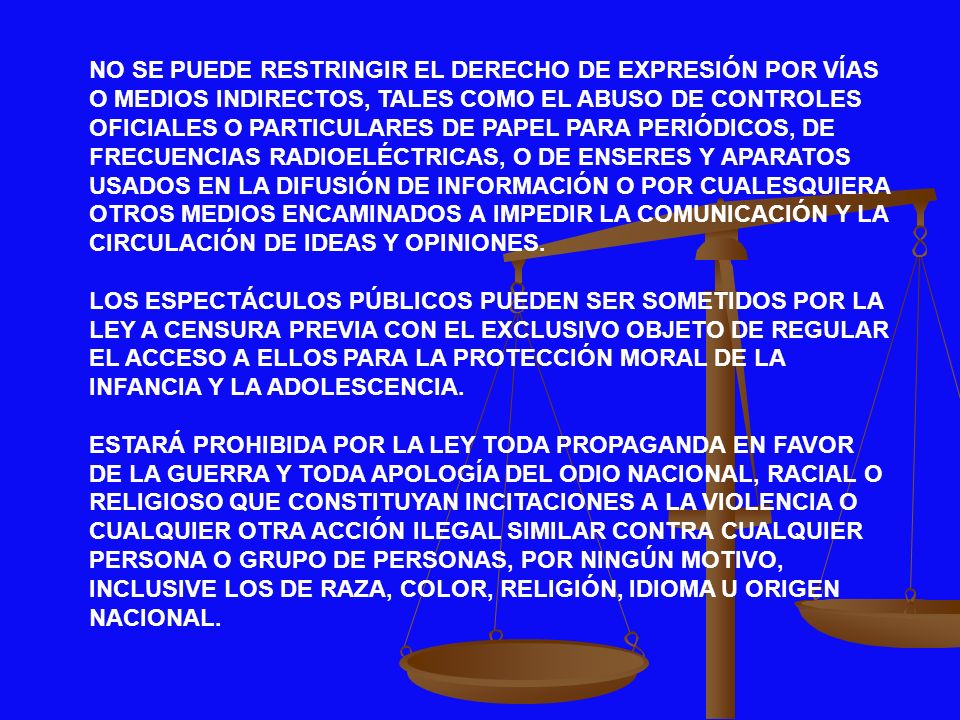 NO SE PUEDE RESTRINGIR EL DERECHO DE EXPRESIÓN POR VÍAS O MEDIOS INDIRECTOS, TALES COMO EL ABUSO DE CONTROLES OFICIALES O PARTICULARES DE PAPEL PARA PERIÓDICOS, DE FRECUENCIAS RADIOELÉCTRICAS, O DE ENSERES Y APARATOS USADOS EN LA DIFUSIÓN DE INFORMACIÓN O POR CUALESQUIERA OTROS MEDIOS ENCAMINADOS A IMPEDIR LA COMUNICACIÓN Y LA CIRCULACIÓN DE IDEAS Y OPINIONES.