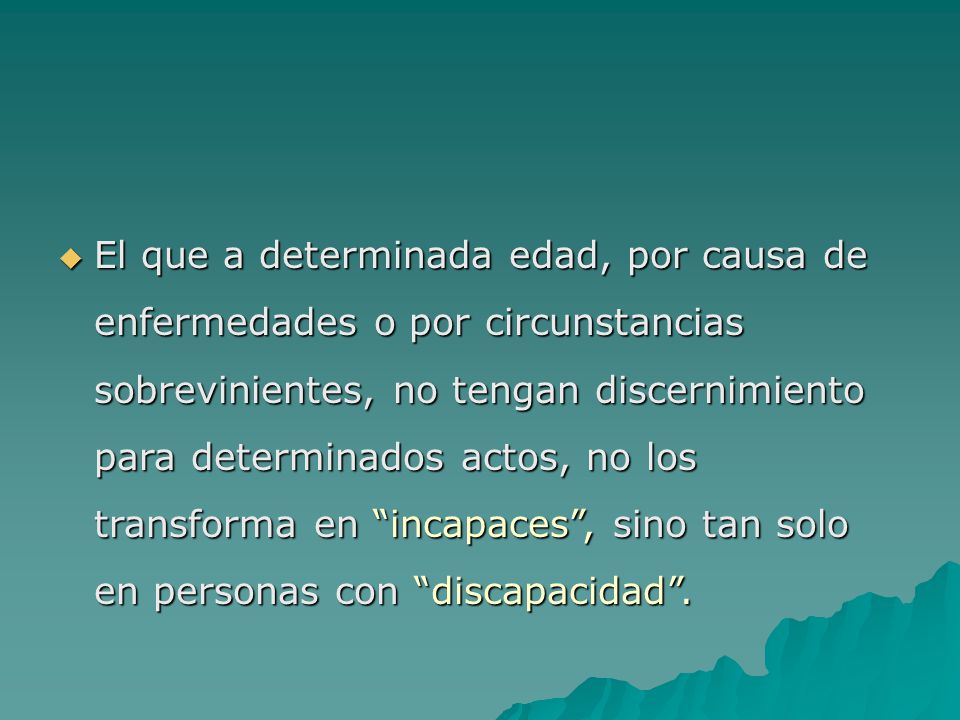 El que a determinada edad, por causa de enfermedades o por circunstancias sobrevinientes, no tengan discernimiento para determinados actos, no los transforma en incapaces , sino tan solo en personas con discapacidad .