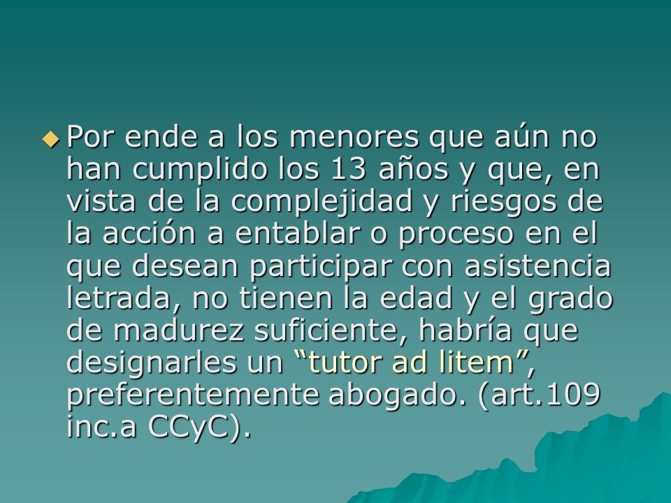 Por ende a los menores que aún no han cumplido los 13 años y que, en vista de la complejidad y riesgos de la acción a entablar o proceso en el que desean participar con asistencia letrada, no tienen la edad y el grado de madurez suficiente, habría que designarles un tutor ad litem , preferentemente abogado.