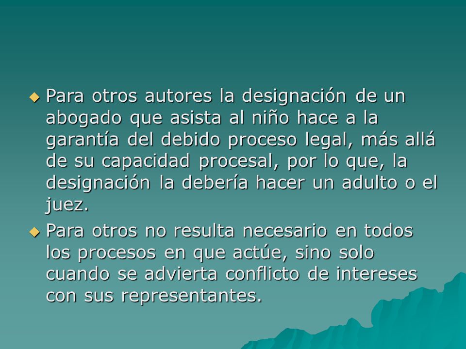 Para otros autores la designación de un abogado que asista al niño hace a la garantía del debido proceso legal, más allá de su capacidad procesal, por lo que, la designación la debería hacer un adulto o el juez.