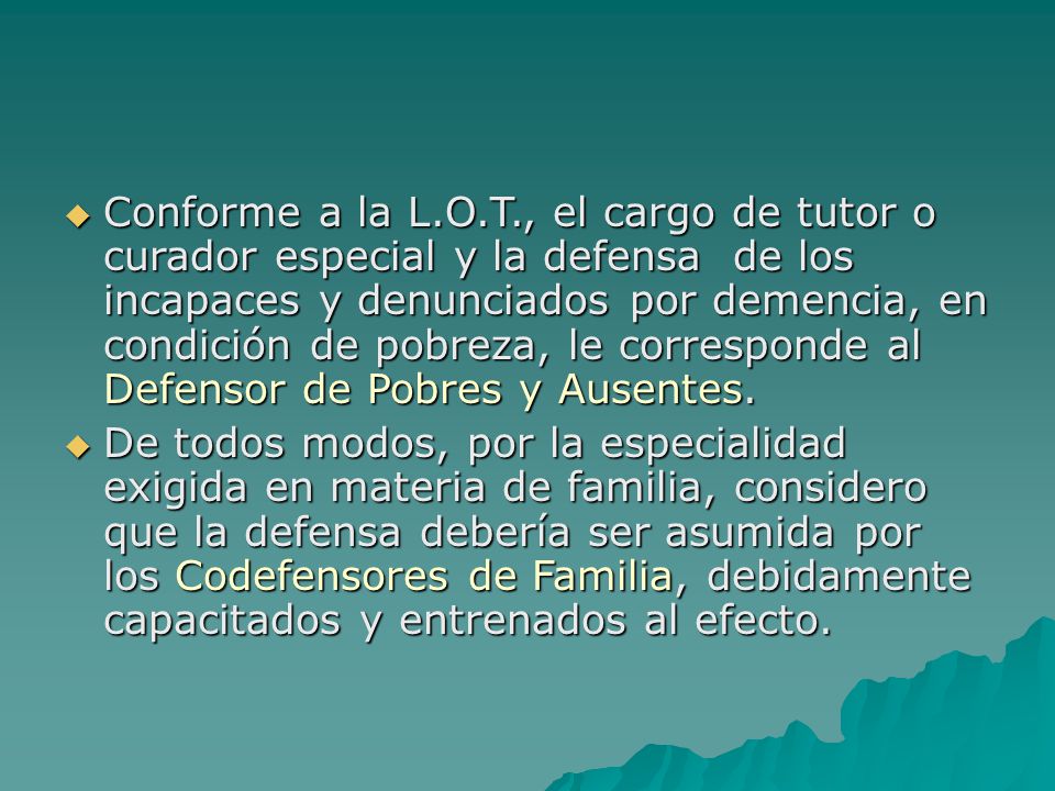 Conforme a la L.O.T., el cargo de tutor o curador especial y la defensa de los incapaces y denunciados por demencia, en condición de pobreza, le corresponde al Defensor de Pobres y Ausentes.