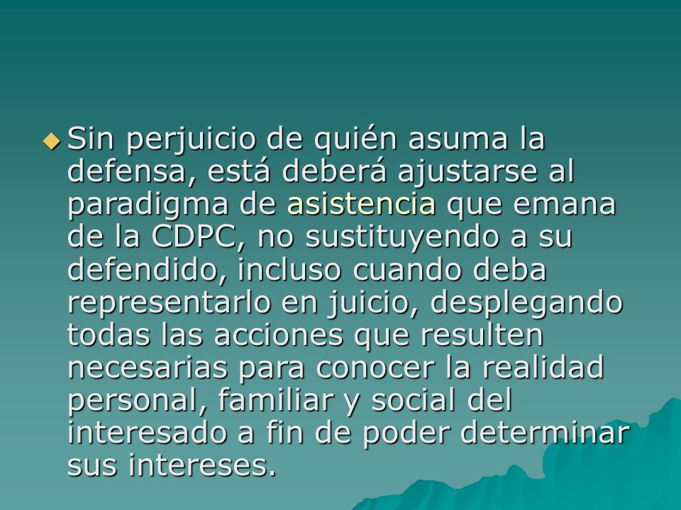 Sin perjuicio de quién asuma la defensa, está deberá ajustarse al paradigma de asistencia que emana de la CDPC, no sustituyendo a su defendido, incluso cuando deba representarlo en juicio, desplegando todas las acciones que resulten necesarias para conocer la realidad personal, familiar y social del interesado a fin de poder determinar sus intereses.