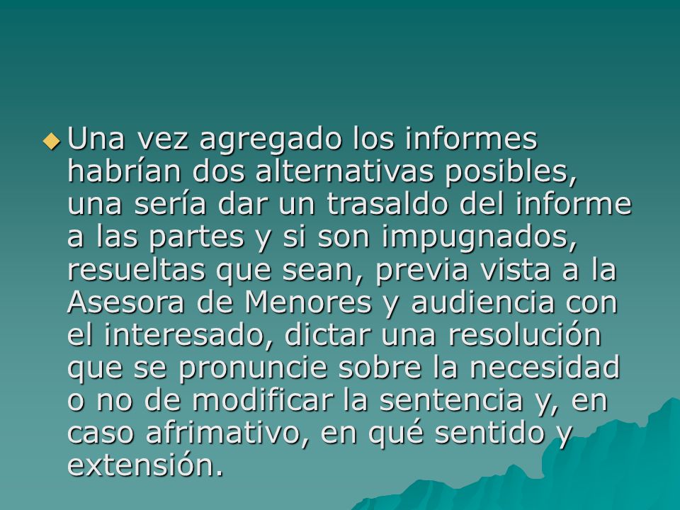 Una vez agregado los informes habrían dos alternativas posibles, una sería dar un trasaldo del informe a las partes y si son impugnados, resueltas que sean, previa vista a la Asesora de Menores y audiencia con el interesado, dictar una resolución que se pronuncie sobre la necesidad o no de modificar la sentencia y, en caso afrimativo, en qué sentido y extensión.
