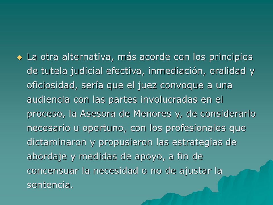 La otra alternativa, más acorde con los principios de tutela judicial efectiva, inmediación, oralidad y oficiosidad, sería que el juez convoque a una audiencia con las partes involucradas en el proceso, la Asesora de Menores y, de considerarlo necesario u oportuno, con los profesionales que dictaminaron y propusieron las estrategias de abordaje y medidas de apoyo, a fin de concensuar la necesidad o no de ajustar la sentencia.
