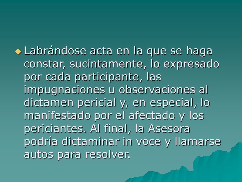 Labrándose acta en la que se haga constar, sucintamente, lo expresado por cada participante, las impugnaciones u observaciones al dictamen pericial y, en especial, lo manifestado por el afectado y los periciantes.