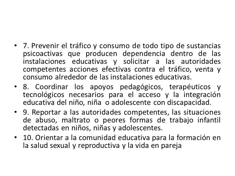7. Prevenir el tráfico y consumo de todo tipo de sustancias psicoactivas que producen dependencia dentro de las instalaciones educativas y solicitar a las autoridades competentes acciones efectivas contra el tráfico, venta y consumo alrededor de las instalaciones educativas.
