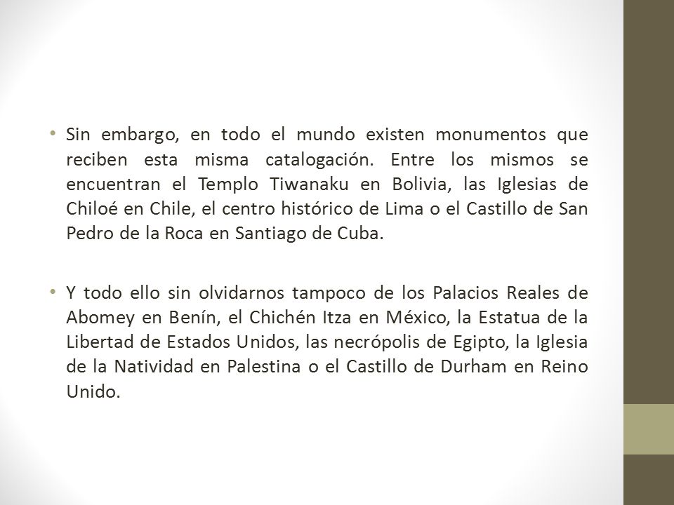 Sin embargo, en todo el mundo existen monumentos que reciben esta misma catalogación. Entre los mismos se encuentran el Templo Tiwanaku en Bolivia, las Iglesias de Chiloé en Chile, el centro histórico de Lima o el Castillo de San Pedro de la Roca en Santiago de Cuba.