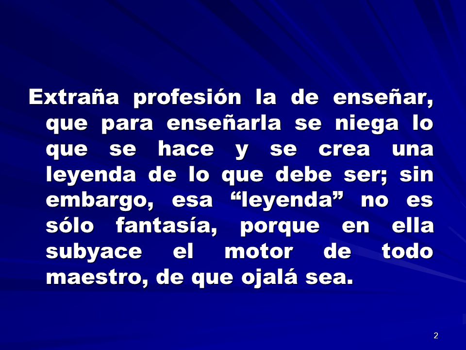 Extraña profesión la de enseñar, que para enseñarla se niega lo que se hace y se crea una leyenda de lo que debe ser; sin embargo, esa leyenda no es sólo fantasía, porque en ella subyace el motor de todo maestro, de que ojalá sea.