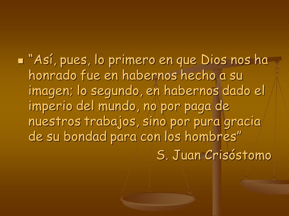 Así, pues, lo primero en que Dios nos ha honrado fue en habernos hecho a su imagen; lo segundo, en habernos dado el imperio del mundo, no por paga de nuestros trabajos, sino por pura gracia de su bondad para con los hombres