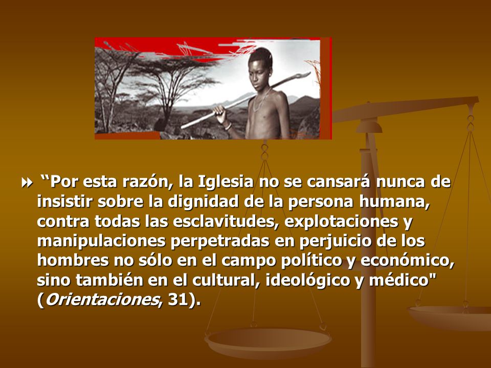  Por esta razón, la Iglesia no se cansará nunca de insistir sobre la dignidad de la persona humana, contra todas las esclavitudes, explotaciones y manipulaciones perpetradas en perjuicio de los hombres no sólo en el campo político y económico, sino también en el cultural, ideológico y médico (Orientaciones, 31).