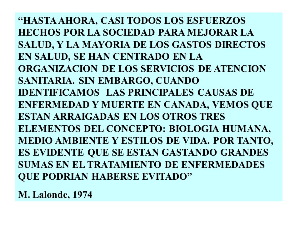 HASTA AHORA, CASI TODOS LOS ESFUERZOS HECHOS POR LA SOCIEDAD PARA MEJORAR LA SALUD, Y LA MAYORIA DE LOS GASTOS DIRECTOS EN SALUD, SE HAN CENTRADO EN LA ORGANIZACION DE LOS SERVICIOS DE ATENCION SANITARIA. SIN EMBARGO, CUANDO IDENTIFICAMOS LAS PRINCIPALES CAUSAS DE ENFERMEDAD Y MUERTE EN CANADA, VEMOS QUE ESTAN ARRAIGADAS EN LOS OTROS TRES ELEMENTOS DEL CONCEPTO: BIOLOGIA HUMANA, MEDIO AMBIENTE Y ESTILOS DE VIDA. POR TANTO, ES EVIDENTE QUE SE ESTAN GASTANDO GRANDES SUMAS EN EL TRATAMIENTO DE ENFERMEDADES QUE PODRIAN HABERSE EVITADO