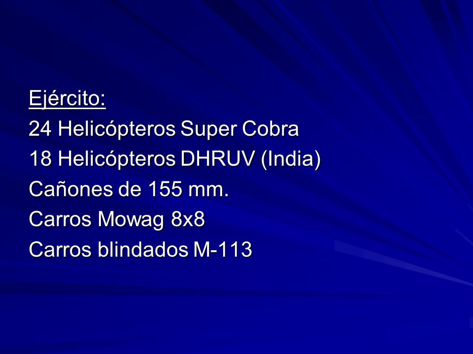 Ejército: 24 Helicópteros Super Cobra. 18 Helicópteros DHRUV (India) Cañones de 155 mm. Carros Mowag 8x8.